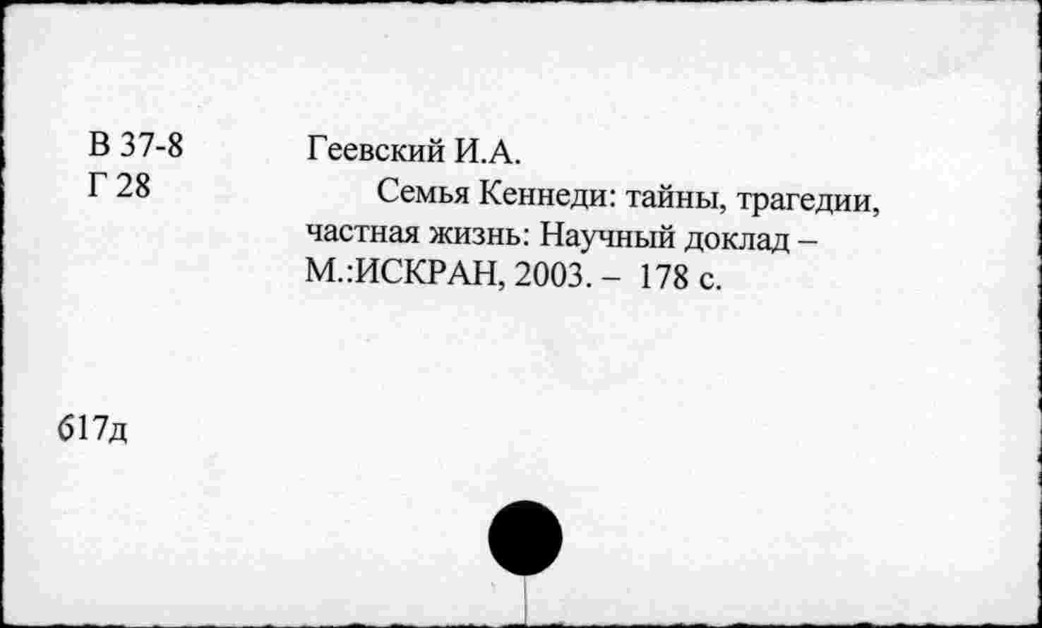 ﻿В 37-8 Г 28	Геевский И.А. Семья Кеннеди: тайны, трагедии, частная жизнь: Научный доклад -М.:ИСКРАН, 2003. - 178 с.
617д